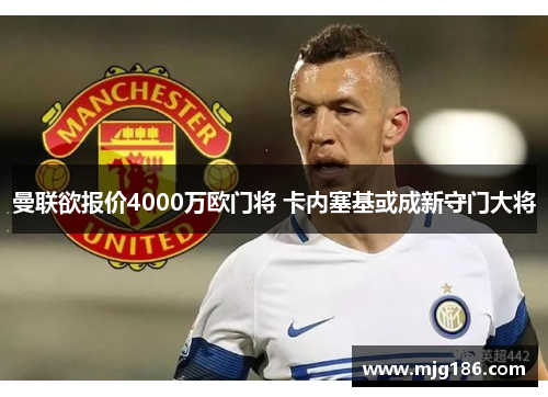 曼联欲报价4000万欧门将 卡内塞基或成新守门大将
